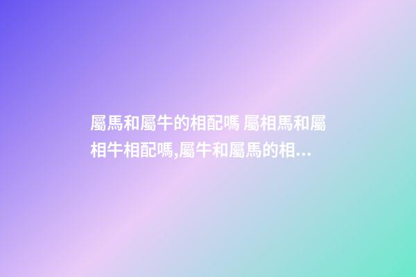 屬馬和屬牛的相配嗎 屬相馬和屬相牛相配嗎,屬牛和屬馬的相配嗎-第1張-觀點-玄機派